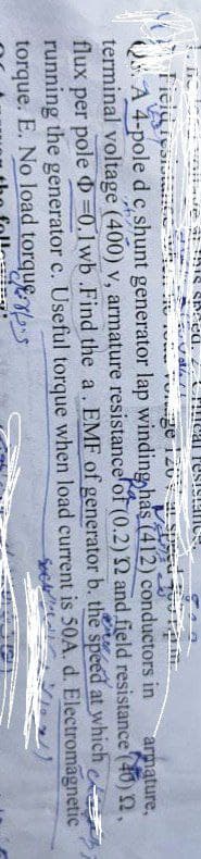 lenitve St his speed. 2. cal resistanes.
su Volle
PEN
S
armature,
Field resistant hon de rome vorge 120 sp
3. A 4-pole d c, shunt generator lap winding has (412) conductors in
terminal voltage (400) v, armature resistance of (0.2) 2 and field resistance (40) 2.
flux per pole =0.1wb .Find the a. EMF of generator b. the speed
running the generator c. Useful torque when load current
torque. E. No load torques
at which
is 50A. d. Electromagnetic
Sect