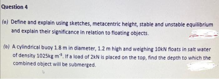 Question 4
(a) Define and explain using sketches, metacentric height, stable and unstable equilibrium
and explain their significance in relation to floating objects.
(b) A cylindrical buoy 1.8 m in diameter, 1.2 m high and weighing 10kN floats in salt water
of density 1025kg m³. If a load of 2kN is placed on the top, find the depth to which the
combined object will be submerged.