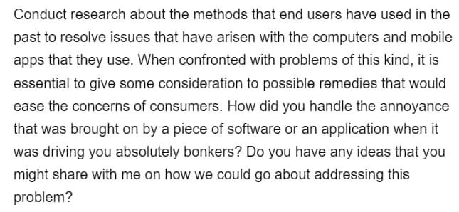 Conduct research about the methods that end users have used in the
past to resolve issues that have arisen with the computers and mobile
apps that they use. When confronted with problems of this kind, it is
essential to give some consideration to possible remedies that would
ease the concerns of consumers. How did you handle the annoyance
that was brought on by a piece of software or an application when it
was driving you absolutely bonkers? Do you have any ideas that you
might share with me on how we could go about addressing this
problem?