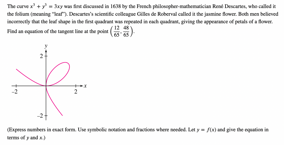 The curve x³ + y³
3xy was first discussed in 1638 by the French philosopher-mathematician René Descartes, who called it
the folium (meaning “leaf”). Descartes's scientific colleague Gilles de Roberval called it the jasmine flower. Both men believed
incorrectly that the leaf shape in the first quadrant was repeated in each quadrant, giving the appearance of petals of a flower.
12
Find an equation of the tangent line at the point (1348
³).
-2
2
y
=
2
-X
27
=
(Express numbers in exact form. Use symbolic notation and fractions where needed. Let y
terms of y and x.)
f(x) give the equation in