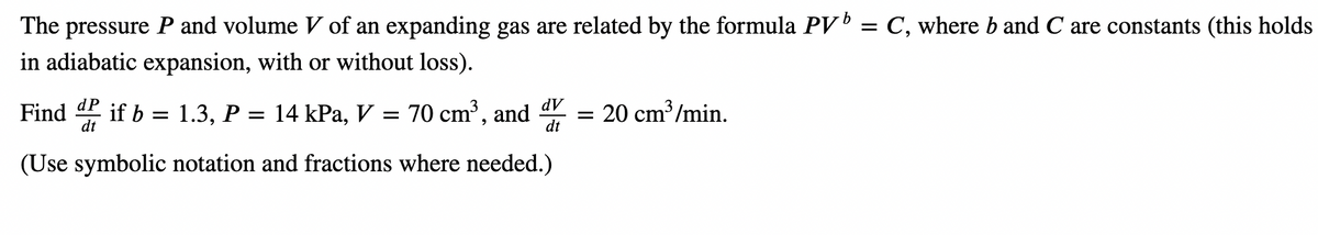 The pressure P and volume V of an expanding gas are related by the formula PV¹ = C, where b and C are constants (this holds
in adiabatic expansion, with or without loss).
dV
dt
Find if b = 1.3, P = 14 kPa, V = 70 cm³, and = 20 cm³/min.
dP
dt
(Use symbolic notation and fractions where needed.)