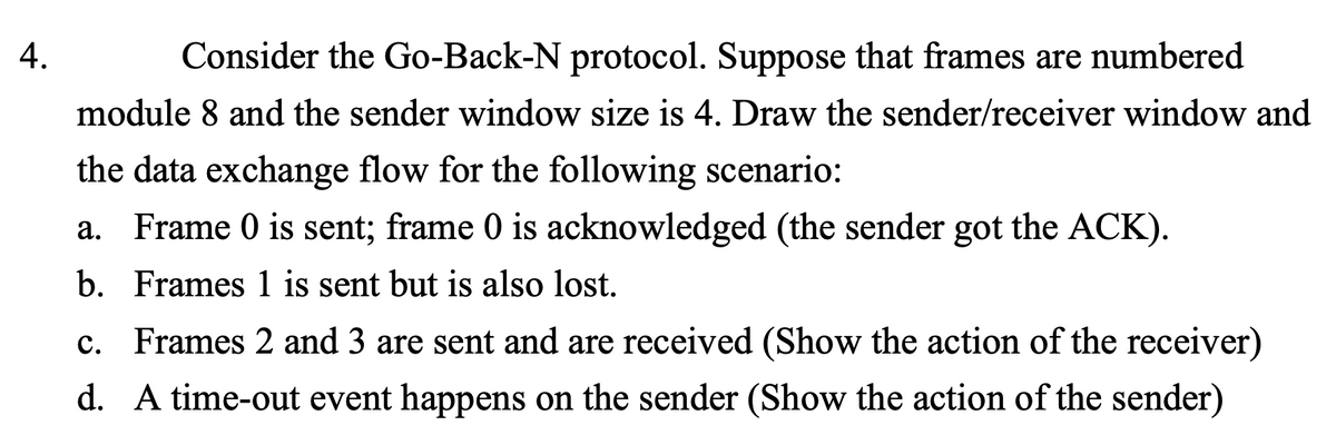 4.
Consider the Go-Back-N protocol. Suppose that frames are numbered
module 8 and the sender window size is 4. Draw the sender/receiver window and
the data exchange flow for the following scenario:
a. Frame 0 is sent; frame 0 is acknowledged (the sender got the ACK).
b. Frames 1 is sent but is also lost.
c. Frames 2 and 3 are sent and are received (Show the action of the receiver)
d. A time-out event happens on the sender (Show the action of the sender)