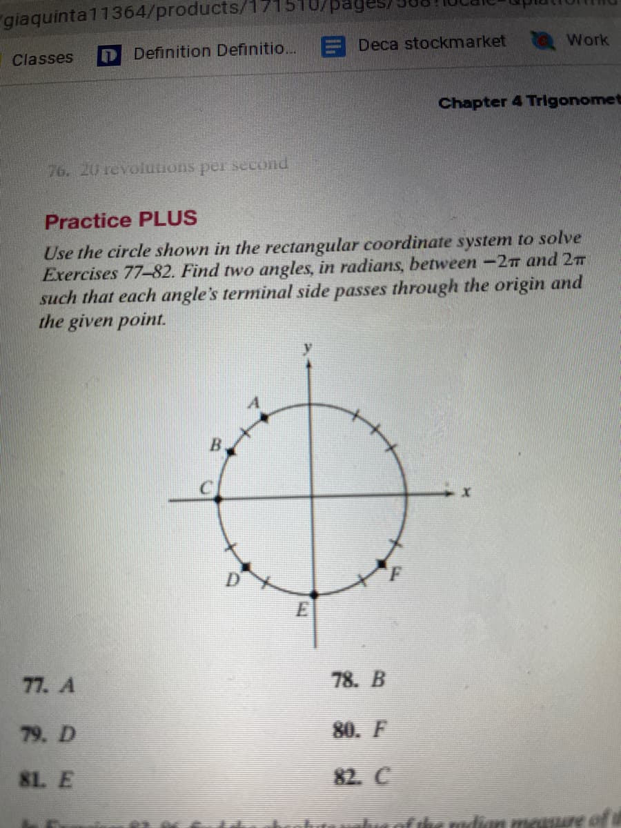 giaquinta11364/products/17
Classes
76. 20 revolutions per second
Definition Definitio...
77. A
79. D
81. E
/pages
Deca stockmarket
Practice PLUS
Use the circle shown in the rectangular coordinate system to solve
Exercises 77-82. Find two angles, in radians, between -27 and 2
such that each angle's terminal side passes through the origin and
the given point.
78. B
80. F
82. C
Work
MAR
Chapter 4 Trigonomet
dian measure of