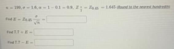 199, o 1.6, a-1-0.1-0.9, Z- Z0.45 - 1.645 (Round to the nearest hundredth)
Find E
Z0.45
Find 7.7+ E-
Find 7.7 - E-
