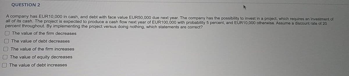 QUESTION 2
A company has EUR10,000 in cash, and debt with face value EUR50,000 due next year. The company has the possibility to invest in a project, which requires an investment of
all of its cash. The project is expected to produce a cash flow next year of EUR100,000 with probability 5 percent, and EUR10,000 otherwise. Assume a discount rate of 20
percent throughout. By implementing the project versus doing nothing, which statements are correct?
The value of the firm decreases
The value of debt decreases
The value of the firm increases
OThe value of equity decreases
The value of debt increases
