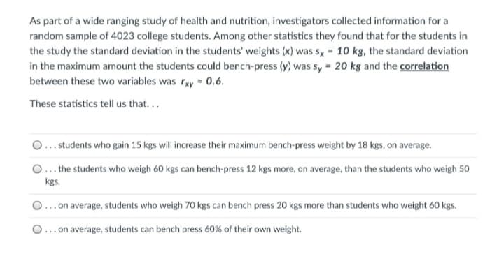 As part of a wide ranging study of health and nutrition, investigators collected information for a
random sample of 4023 college students. Among other statistics they found that for the students in
the study the standard deviation in the students' weights (x) was s, = 10 kg, the standard deviation
in the maximum amount the students could bench-press (y) was sy = 20 kg and the correlation
between these two variables was rxy = 0.6.
These statistics tell us that...
.. students who gain 15 kgs will increase their maximum bench-press weight by 18 kgs, on average.
... the students who weigh 60 kgs can bench-press 12 kgs more, on average, than the students who weigh 50
kgs.
...on average, students who weigh 70 kgs can bench press 20 kgs more than students who weight 60 kgs.
... on average, students can bench press 60% of their own weight.
