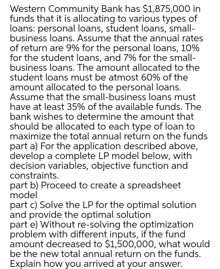 Western Community Bank has $1,875,000 in
funds that it is allocating to various types of
loans: personal loans, student loans, small-
business loans. Assume that the annual rates
of return are 9% for the personal loans, 10%
for the student loans, and 7% for the small-
business loans. The amount allocated to the
student loans must be atmost 60% of the
amount allocated to the personal loans.
Assume that the small-business loans must
have at least 35% of the available funds. The
bank wishes to determine the amount that
should be allocated to each type of loan to
maximize the total annual return on the funds
part a) For the application described above,
develop a complete LP model below, with
decision variables, objective function and
constraints.
part b) Proceed to create a spreadsheet
model
part c) Solve the LP for the optimal solution
and provide the optimal solution
part e) Without re-solving the optimization
problem with different inputs, if the fund
amount decreased to $1,500,000, what would
be the new total annual return on the funds.
Explain how you arrived at your answer.
