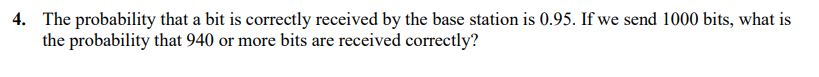 4. The probability that a bit is correctly received by the base station is 0.95. If we send 1000 bits, what is
the probability that 940 or more bits are received correctly?
