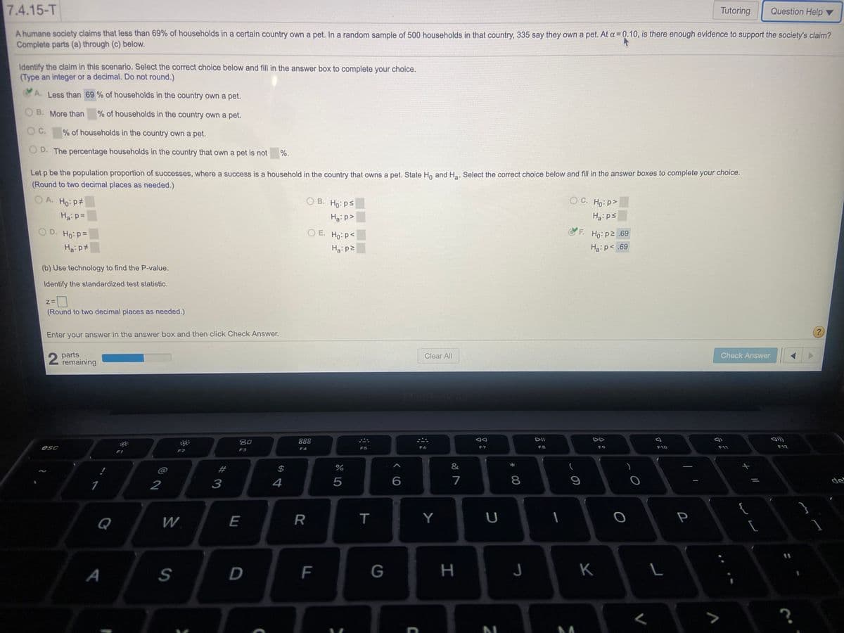 7.4.15-T
Tutoring
Question Help ▼
A humane society claims that less than 69% of households in a certain country own a pet. In a random sample of 500 households in that country, 335 say they own a pet. At a = 0.10, is there enough evidence to support the society's claim?
Complete parts (a) through (c) below.
Identify the claim in this scenario. Select the correct choice below and fill in the answer box to complete your choice.
(Type an integer or a decimal. Do not round.)
A. Less than 69 % of households in the country own a pet.
O B. More than
% of households in the country own a pet.
O C.
% of households in the country own a pet.
O D. The percentage households in the country that own a pet is not
%.
Let p be the population proportion of successes, where a success is a household in the country that owns a pet. State Ho and Ha. Select the correct choice below and fill in the answer boxes to complete your choice.
(Round to two decimal places as needed.)
O A. Ho: p#
O B. Ho: ps
O C. Ho: p>
Haip=
Ha:p>
Ha: ps
O D. Ho: P=
O E. Ho: p<
F.
Ho: p2 .69
Ha: p#
Ha:p2
Ha: p< .69
(b) Use technology to find the P-value.
Identify the standardized test statistic.
(Round to two decimal places as needed.)
Enter your answer in the answer box and then click Check Answer.
2 parts
remaining
Clear All
Check Answer
MacBo
吕0
888
DII
DD
esc
F4
F5
F6
F7
F8
F9
F10
F11
F12
F2
F3
F1
2#
2$
&
1
2
3
4
6
7
de
{
Q
W.
E
R
Y
U
P
A
G
H
K
00
T
