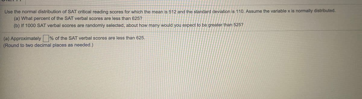 Use the normal distribution of SAT critical reading scores for which the mean is 512 and the standard deviation is 110. Assume the variable x is normally distributed.
(a) What percent of the SAT verbal scores are less than 625?
(b) If 1000 SAT verbal scores are randomly selected, about how many would you expect to be greater than 525?
(a) Approximately % of the SAT verbal scores are less than 625.
(Round to two decimal places as needed.)
