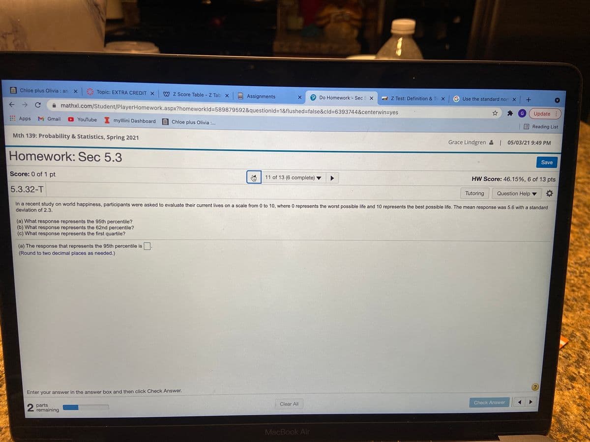 241
mChloe plus Olivia : an
Topic: EXTRA CREDIT X
W Z Score Table - Z Tab X
Assignments
P Do Homework - Sec 5 X
Z Test: Definition & Tv X
G Use the standard norr X +
mathxl.com/Student/PlayerHomework.aspx?homeworkld%3589879592&questionld=1&flushed=false&cld%3D6393744&centerwin%=Dyes
Update:
Apps
M Gmail
YouTube mylllini Dashboard
Chloe plus Olivia :..
EReading List
Mth 139: Probability & Statistics, Spring 2021
Grace Lindgren & | 05/03/21 9:49 PM
Homework: Sec 5.3
Save
Score: 0 of 1 pt
11 of 13 (6 complete) ▼
HW Score: 46.15%, 6 of 13 pts
5.3.32-T
Tutoring
Question Help ▼
In a recent study on world happiness, participants were asked to evaluate their current lives on a scale from 0 to 10, where 0 represents the worst possible life and 10 represents the best possible life. The mean response was 5.6 with a standard
deviation of 2.3.
(a) What response represents the 95th percentile?
(b) What response represents the 62nd percentile?
(c) What response represents the first quartile?
(a) The response that represents the 95th percentile is
(Round to two decimal places as needed.)
Enter your answer in the answer box and then click Check Answer.
Check Answer
2 parts
remaining
Clear All
MacBook Air
