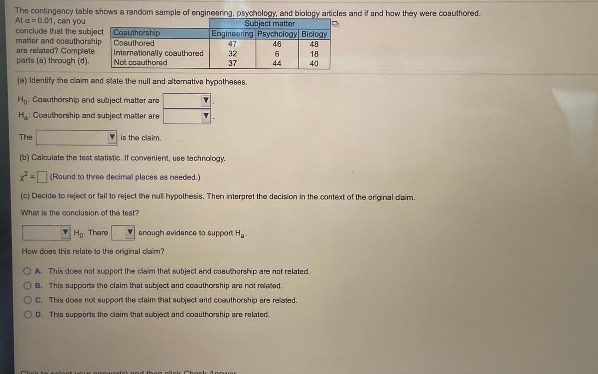 The contingency table shows a random sample of engineering, psychology, and biology articles and if and how they were coauthored.
At a = 0.01, can you
conclude that the subject Coauthorship
matter and coauthorship
are related? Complete
parts (a) through (d).
Subject matter
Engineering Psychology Biology
Coauthored
47
46
48
Internationally coauthored
Not coauthored
32
6.
18
37
44
40
(a) Identify the claim and state the null and alternative hypotheses.
Ho: Coauthorship and subject matter are
Ha: Coauthorship and subject matter are
The
is the claim.
(b) Calculate the test statistic. If convenient, use technology.
(Round to three decimal places as needed.)
%3D
(c) Decide to reject or fail to reject the null hypothesis. Then interpret the decision in the context of the original claim.
What is the conclusion of the test?
Ho. There
enough evidence to support Ha.
How does this relate to the original claim?
O A. This does not support the claim that subject and coauthorship are not related.
O B. This supports the claim that subject and coauthorship are not related.
O C. This does not support the claim that subject and coauthorship are related.
O D. This supports the claim that subject and coauthorship are related.
Click te select vour answerls land then click Check Anewer
