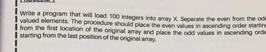 Write a program that will load 100 integers into array X. Separate the even from the ode
valued elements. The procedure should place the even values in ascending order startin-
from the first location of the original array and place the odd values in ascending orde
starting from the last position of the original array.
