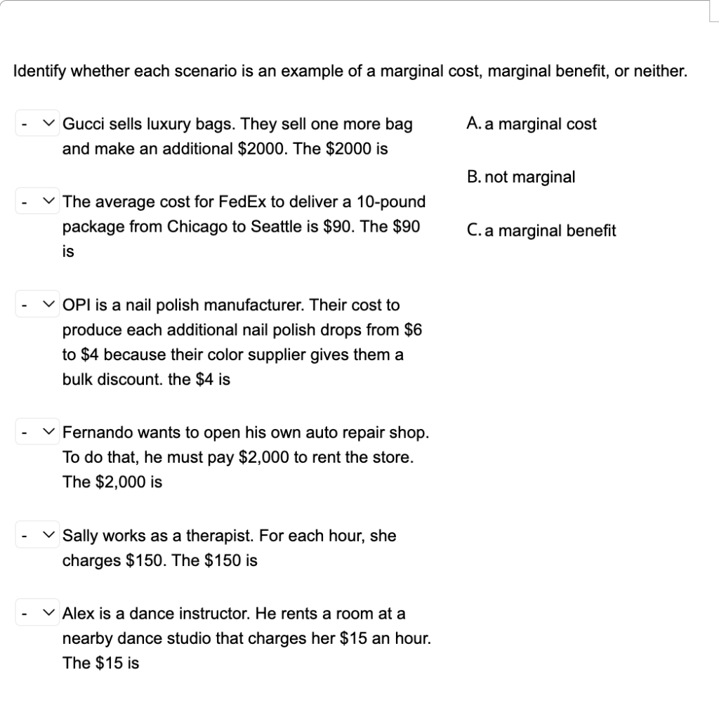 Identify whether each scenario is an example of a marginal cost, marginal benefit, or neither.
v Gucci sells luxury bags. They sell one more bag
and make an additional $2000. The $2000 is
A. a marginal cost
B. not marginal
v The average cost for FedEx to deliver a 10-pound
package from Chicago to Seattle is $90. The $90
C.a marginal benefit
is
V OPI is a nail polish manufacturer. Their cost to
produce each additional nail polish drops from $6
to $4 because their color supplier gives them a
bulk discount. the $4 is
v Fernando wants to open his own auto repair shop.
To do that, he must pay $2,000 to rent the store.
The $2,000 is
v Sally works as a therapist. For each hour, she
charges $150. The $150 is
v Alex is
dance instructor. He rents
room at
nearby dance studio that charges her $15 an hour.
The $15 is
