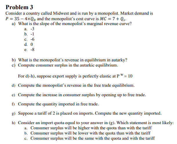 Problem 3
Consider a country called Midwest and is run by a monopolist. Market demand is
P = 35 – 4xQp and the monopolist's cost curve is MC = 7 + Qs.
a) What is the slope of the monopolist's marginal revenue curve?
а. -3
b. -1
c. -6
d. 0
e. -8
b) What is the monopolist's revenue in equilibrium in autarky?
c) Compute consumer surplus in the autarkic equilibrium.
For d)-h), suppose export supply is perfectly elastic at PW= 10
d) Compute the monopolist's revenue in the free trade equilibrium.
e) Compute the increase in consumer surplus by opening up to free trade.
f) Compute the quantity imported in free trade.
g) Suppose a tariff of 2 is placed on imports. Compute the new quantity imported.
h) Consider an import quota equal to your answer in (g). Which statement is most likely:
a. Consumer surplus will be higher with the quota than with the tariff
b. Consumer surplus will be lower with the quota than with the tariff
c. Consumer surplus will be the same with the quota and with the tariff
