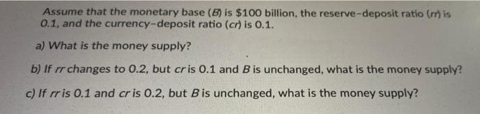 Assume that the monetary base (B) is $100 billion, the reserve-deposit ratio (m) is
0.1, and the currency-deposit ratio (cr) is 0.1.
a) What is the money supply?
b) If rr changes to 0.2, but cr is 0.1 and B is unchanged, what is the money supply?
c) If rr is 0.1 and cr is 0.2, but Bis unchanged, what is the money supply?
