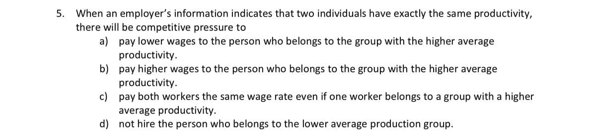 5. When an employer's information indicates that two individuals have exactly the same productivity,
there will be competitive pressure to
a) pay lower wages to the person who belongs to the group with the higher average
productivity.
b) pay higher wages to the person who belongs to the group with the higher average
productivity.
c) pay both workers the same wage rate even if one worker belongs to a group with a higher
average productivity.
d) not hire the person who belongs to the lower average production group.
