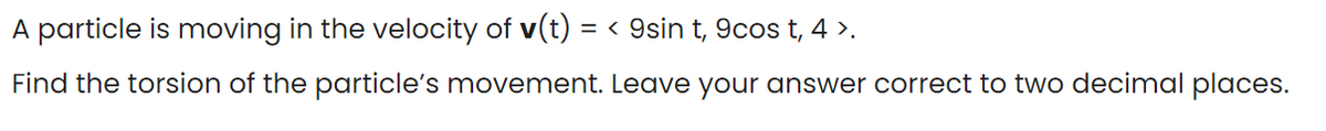 A particle is moving in the velocity of v(t) = < 9sin t, 9cos t, 4 >.
Find the torsion of the particle's movement. Leave your answer correct to two decimal places.
