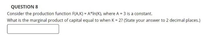 QUESTION 8
Consider the production function F(A,K) = A*In(K), where A = 3 is a constant.
What is the marginal product of capital equal to when K = 2? (State your answer to 2 decimal places.)
