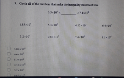 3. Circle all of the mumbers that make the inequality statement true.
3.5x10' <
<7.4x10
1.85x10"
5.3x10
4.12x10
6.4x10
3.2x10
9.87x10
74x10
S.110
185 x 10
64x 10
53x 10
4.12x 10
32x 10
987 105
