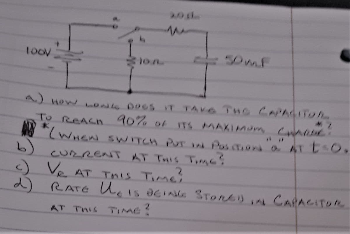 1oov
50mf
A) How oNG DOCS IT TAVG THE CAPA4 Toh
To REACH 90% of ITS MAXIMum CnARa
M (WHEN SWITCH PUr N PosTIon aTtO,
6)
CURRENT AT THIS Tmc!
c) Ve
2) RATE Ucis OGING STont), CARACITOR
AT This Timei
AT This TIMe?
