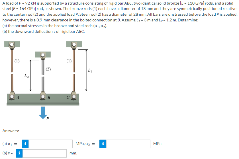 A load of P = 92 kN is supported by a structure consisting of rigid bar ABC, two identical solid bronze [E = 110 GPa] rods, and a solid
steel [E = 164 GPa] rod, as shown. The bronze rods (1) each have a diameter of 18 mm and they are symmetrically positioned relative
to the center rod (2) and the applied load P. Steel rod (2) has a diameter of 28 mm. All bars are unstressed before the load P is applied;
however, there is a 0.9-mm clearance in the bolted connection at B. Assume L₁ = 3 m and L₂= 1.2 m. Determine:
(a) the normal stresses in the bronze and steel rods (0₁, 0₂).
(b) the downward deflection v of rigid bar ABC.
(1)
Answers:
(a) 0₁
(b) v = i
=
L2
Mi
(2)
B
P
(1)
L₁
MPa, 0₂ =
mm.
MPa.