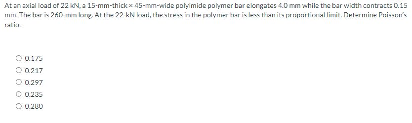 At an axial load of 22 kN, a 15-mm-thick x 45-mm-wide polyimide polymer bar elongates 4.0 mm while the bar width contracts 0.15
mm. The bar is 260-mm long. At the 22-kN load, the stress in the polymer bar is less than its proportional limit. Determine Poisson's
ratio.
O 0.175
O 0.217
O 0.297
0.235
O 0.280