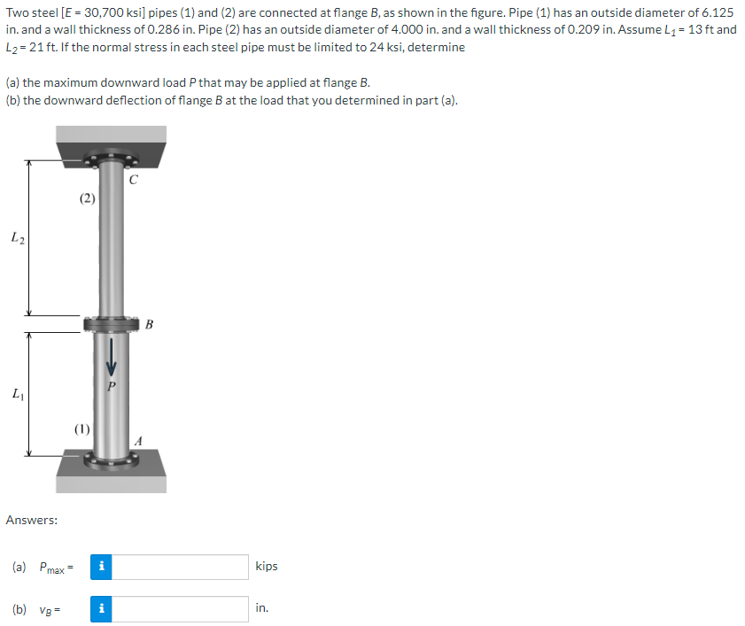 Two steel [E = 30,700 ksi] pipes (1) and (2) are connected at flange B, as shown in the figure. Pipe (1) has an outside diameter of 6.125
in. and a wall thickness of 0.286 in. Pipe (2) has an outside diameter of 4.000 in. and a wall thickness of 0.209 in. Assume L₁ = 13 ft and
L₂= 21 ft. If the normal stress in each steel pipe must be limited to 24 ksi, determine
(a) the maximum downward load P that may be applied at flange B.
(b) the downward deflection of flange B at the load that you determined in part (a).
L2
L₁
Answers:
(a) Pmax=
(b) VB=
(2)
(1)
tel
i
tel
P
C
B
kips
in.