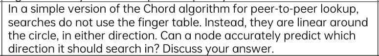 In a simple version of the Chord algorithm for peer-to-peer lookup,
searches do not use the finger table. Instead, they are linear around
the circle, in either direction. Can a node accurately predict which
direction it should search in? Discuss your answer.
