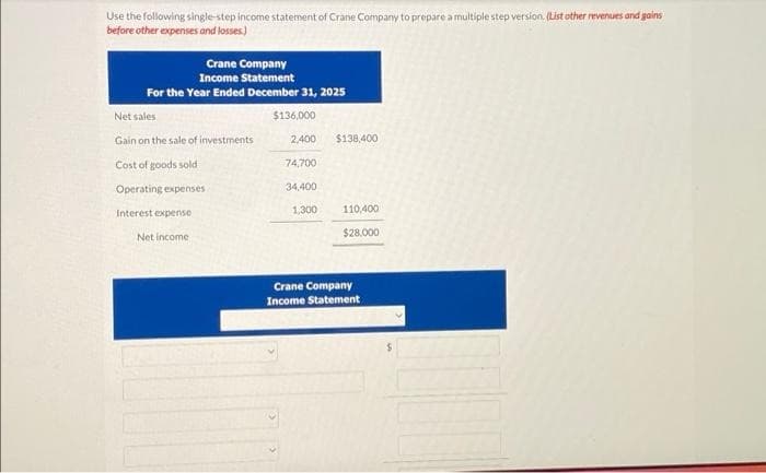 Use the following single-step income statement of Crane Company to prepare a multiple step version. (List other revenues and gains
before other expenses and losses.)
Crane Company
Income Statement
For the Year Ended December 31, 2025
Net sales
Gain on the sale of investments
Cost of goods sold
Operating expenses
Interest expense
Net income
$136,000
2,400 $138,400
74,700
34,400
1,300
110,400
$28,000
Crane Company
Income Statement