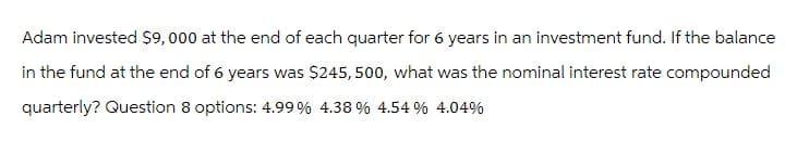 Adam invested $9,000 at the end of each quarter for 6 years in an investment fund. If the balance
in the fund at the end of 6 years was $245,500, what was the nominal interest rate compounded
quarterly? Question 8 options: 4.99% 4.38 % 4.54 % 4.04%