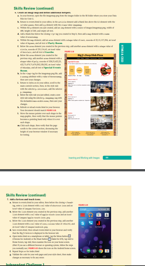 Skills Review (continued)
6. Lreate an image map and detine aaaitional hoEspots.
a. In your browser, open the file imagemap.png from the Images folder in the SR folder where you stoe your Data
Files for Lnit G.
b. Retum to events.html in your editor, in the artiele clement add a blank line above the h3 element with the
id value queen, then add a p element with the elaaa value imagenap.
e Wthin the p element you just caeated, add an ing dement with a sounce of images/imagemap png, width of
480, height of 240, and empty alt test.
4 Add a blank ine below the dosing </p> tag you created in Step b, then add a map element with a sane
value of eventanap
e Within the aap element, add an area element with a shape value af rect, coorda of 22, 15,137,204, an href
value of tqueen, and alt text of Party Room.
1. Below the area element you created in the previous step, add another area clement with a ahape value of
eirela, coorda of 235,114,63, an href value
af tatelair, and alt text of Gazebo.
8. Below the area ckement you created in the
previous step, add another area clement with a
ahape value of poly, coorde of 328,25,422,25,
FIGURE G-28
Big J's Deep Dish Piza
Sperial Events
422,75,470,75,470,202328,202, an href value
af tdundaa, and alt text of Special Events
Room.
A In the cing tag for the imagemap png fie, add
a uanap attribute with a value of teventamap,
then save your changes.
i Retum to styles.cs in your editor, scroll to the
main content section, then, in the style nde
with the selector p. introtext, add the selector
P.inagemap
i Below the style nule you just edited, caeate a new
sayle nuke using the selectoe p. imagemap ing with
the declaation mas-widthinon, then save your
changes.
k. Refresh or reload events.html in your browser
Your document should match FIGURE G-1.
L Move the mouse pocinter over each shape in the
map guaphic, then verity that the mouse pointer
becomes a pointing hand only when it is over
cach shape.
m.Click each shape, then verity that the page
saolls to the comect section, decasing the
height of your beowser window if necessary
for testing.
Inserting and Warking with Images
191
Skills Review (continued)
7. Add a favicon and touch icons.
a Return to events.html in your editor, then befane the closing </head>
tag, enter a link ekement with a rel value of sharteut icon and an
href value of imagea/fevicon. ice.
b. Below the link eiement you created in the previous step, add another
link dement with a rel value of apple-touch-icon and an heef
value of inages/apple-touch-icon.png.
FIGURE G-2
Google
C. Below the link eiement you created in the previous step, add another
link dement with a rel value of icon, a siza value of 192x192, and
an href value of inagea/android. pag
d. Save events.htmi, then seload events.html in your browser and verity
that the Big s favicon is diplayed in the beoser tah.
e. Open indes htul on a smartphone or tablet, tap the Menu buttonE
(Chrome for Andrcid) ar the Share bumon satari for OS, tap Add to
Home Screen, tap Add, then examine the icon cn your home sceen.
(FHant t you use a diffeent baowser or operating system, follow the steps
you nomally use.) FIGURE C-23 shows the lcon on the Android home screen.
L Repeat Steps ae for index.html
& Validate the code foan your web pages and your style sheet, then make
changes as necessary to fix any erors
Indenendent Challenge 1
HTMLS & CSS3
