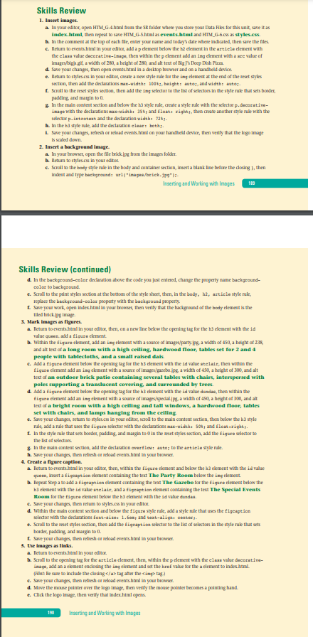 Skills Review
1 lasert images.
a. In your editor, apen HTM_G-4html tom the SR folder where you store your Data Files for this unit, save it as
index.html, then repeat to save HTM G-Shtml as events.html and HTM_G-6.cs as styles.cs.
b. In the comment at the top of each file, enter your name and today's date whese indicated, then save the files
e. Retum to events.html in your editor, add a p clement below the h2 element in the artiele clement with
the elasa value decorative-inage, then within the p element add an ing element with a sre value of
Images/bigis gt, a width of 281, a height of 280, and alt text of Bigs Deep Dish Pizza
a Save your changes, then open events.html in a desktop beowser and on a handheld device.
e. Retum to styles.cs in your editor, caeate a new style rule for the ing element at the end of the seset styles
section, then add the declarations max-width: 100;, baight: auto;, and vidth: auto;.-
1. Scroll to the reset styles section, then add the ing selector to the lis of selectoes in the style ruke that sets boeder,
padding, and margin to
& In the main content section and below the ha style rule, create a style nule with the selector p.decorative-
inage with the declarations mas-width: 35; and float: right;, then create another style rule with the
selector p. introtert and the dedaration vidth: 724;.
L. In the h3 style rule, add the declaration elear: beth;.
i Save your changes, refresh or reload events.html on your handheld device, then verify that the logo image
is scaled down.
2. Insert a background image.
a. In your browser, open the file brickipg from the images folder.
b. Retum to styles.cs in your editor.
e Scroll to the body style rule in the body and container section, insert a blank line before the dosing }, then
Indent and type background: url("imagea/brick. jpg"):-
Inserting and Working with Images
189
Skills Review (continued)
d. In the background-color declaration above the code you just entered, change the peoperty name background-
color to background.
e. Scoill to the paint styles section at the bottm of the style sheet, then, in the body, h2, artiele style rule,
replace the background-color property with the background property.
L Save your wark, open indexhtml in your beouser, then verify that the hackground of the body element is the
tiled buick pg image.
3. Mark images as figures.
a. Retun to events.htmi in your editor, then, an a new line below the apening tag for the h3 element with the id
value queen. add a ftigure cement.
b. Within the figure ckement, add an ing element with a source of images/party.jpg, a width of 450, a height of 235,
and alt text of a long room with a high ceiling, hardwood floor, tables set for 2 and 4
people with tablecloths, and a small raised dais.
C. Add a figure clement below the opening tag for the h3 element with the id value atelair, then within the
figure clement add an ing ekement with a source of images/gazebo.jps a width of 450, a height of 300, and alt
text of an outdoor brick patio containing several tables with chairs, interspersed with
poles supporting a translucent covering, and surrounded by trees.
d. Add a figure clement below the opening tag tor the h3 element with the id value dunda, then within the
figure clement add an ing ekement with a source of images/specialjpg, a width af 450, a height od 300, and alt
text of a bright room with a high ceiling and tall windows, a hardwood floor, tables
set with chairs, and lamps hanging from the ceiling-
e. Save your changes, setun to styles.cs in your editor, saol to the main content section, then below the hi style
rule, add a nule that uses the figure selector with the declarations max-width: 501; and flaat:right;.
L In the style nule that sets booder, padding, and margin to O in the seset styles section, add the figure selector to
the Iist of selectors.
& In the main content section, add the declaration overflov: auto; to the artiele style rule.
h. Save your changes, then rethesh or sekoad events.html in your browser.
4. Create a figure caption.
a. Return to events.htmi in your editor, then, within the figure element and below the h3 element with the id value
queen, insert a figeaption dement containing the test The Party Room below the ing element.
b. Repeat Step a to add a figcaption element containing the text The Gazebo for the figuze clement below the
h3 ekment with the id value stelair, and a figcaption element containing the text The Special Events
Room for the figure ckement below the h3 element with the id value dundaa.
C. Save your changes, then retum to styles.cs in your editor.
d. Within the main content section and below the figure style rule, add a style nle that uses the figeaption
selector with the declarations font-aize: 1.6en; and taxt-aliga: center;.
e. Scroll to the seset styles section, then add the figcaption selector to the list of selectoes in the style nule that sets
border, padding, and margin to 0.
L Save your changes, then retresh or sekoad eventshtml in your browser.
5. Use images as links.
a. Return to events.htmi in your editor.
b. Scroll to the opening tag for the artiele element, then, within the p element with the elaas value decorative-
inagu, add an a ekement enclosing the ing element and set the href value for the a clement to indexhtmil.
(Hant: Be sune to include the cloing </a tag ater the cing tag)
c. Save your changes, then rethesh or seload eventshtml in your browser.
d. Move the mouse pointer over the logo image, then verify the mouse pointer becomes a pointing hand.
e. Click the logo image, then verity that index.html opens.
190
Inserting and Working with Images
