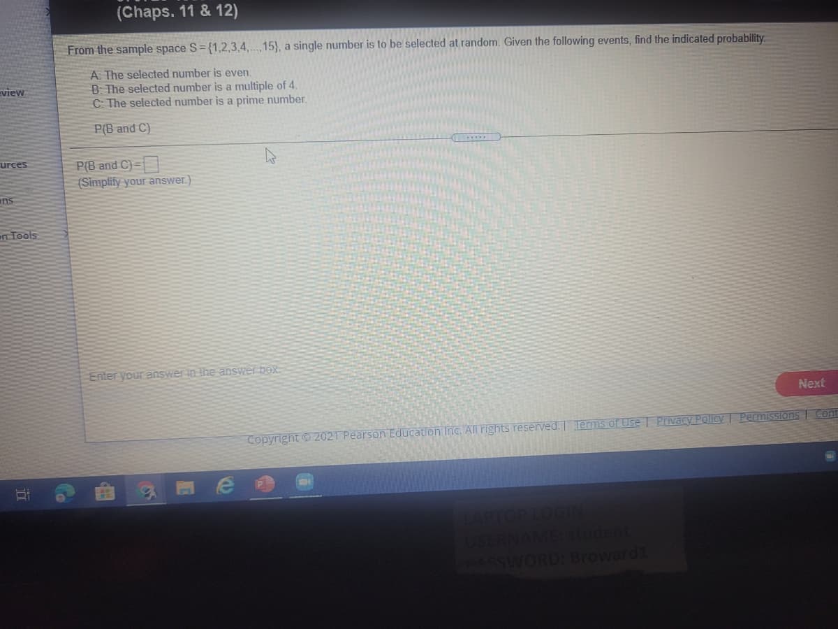 (Chaps. 11 & 12)
From the sample space S= {1,2,3,4,...,15}, a single number is to be selected at random. Given the following events, find the indicated probability.
A: The selected number is even.
B: The selected number is a multiple of 4.
C The selected number is a prime number.
Eview
P(B and C)
urces
P(B and C)=|
(Simplify your answer.)
ans
en Tools
Enter your answer in the answer box.
Next
Copyright © 2021 Pearson Education Inc. AlII rights reserved. Terms of Use | Privacy Policy | Permissions | Cont
dent
SWORD: Broward1
