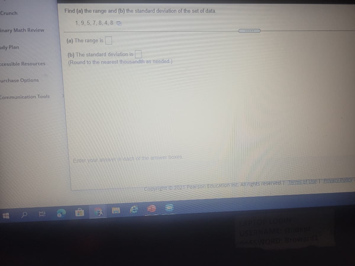 Crunch
Find (a) the range and (b) the standard deviation of the set of data.
1,9,5, 7, 8, 4, 8 O
inary Math Review
(a) The range is
udy Plan
(b) The standard deviation is
(Round to the nearest thousandth as needed)
Ecessible Resources
urchase Options
Zommunication Tools
Enter vour answer in each of the answer boxes.
Copyright 202E Pearson Education Inc. Allrights reserved. Terms of Use Privacy Policy
RNAME studept
