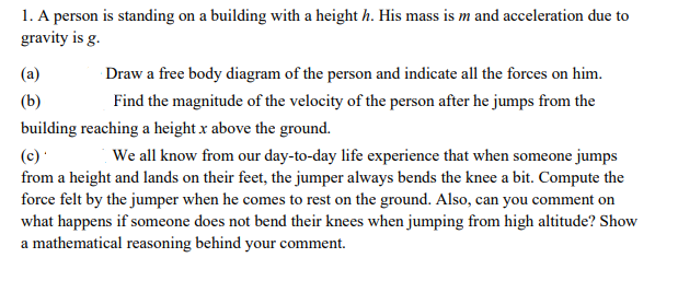 1. A person is standing on a building with a height h. His mass is m and acceleration due to
gravity is g.
(a)
Draw a free body diagram of the person and indicate all the forces on him.
(b)
Find the magnitude of the velocity of the person after he jumps from the
building reaching a height x above the ground.
(c)
from a height and lands on their feet, the jumper always bends the knee a bit. Compute the
force felt by the jumper when he comes to rest on the ground. Also, can you comment on
what happens if someone does not bend their knees when jumping from high altitude? Show
a mathematical reasoning behind your comment.
We all know from our day-to-day life experience that when someone jumps
