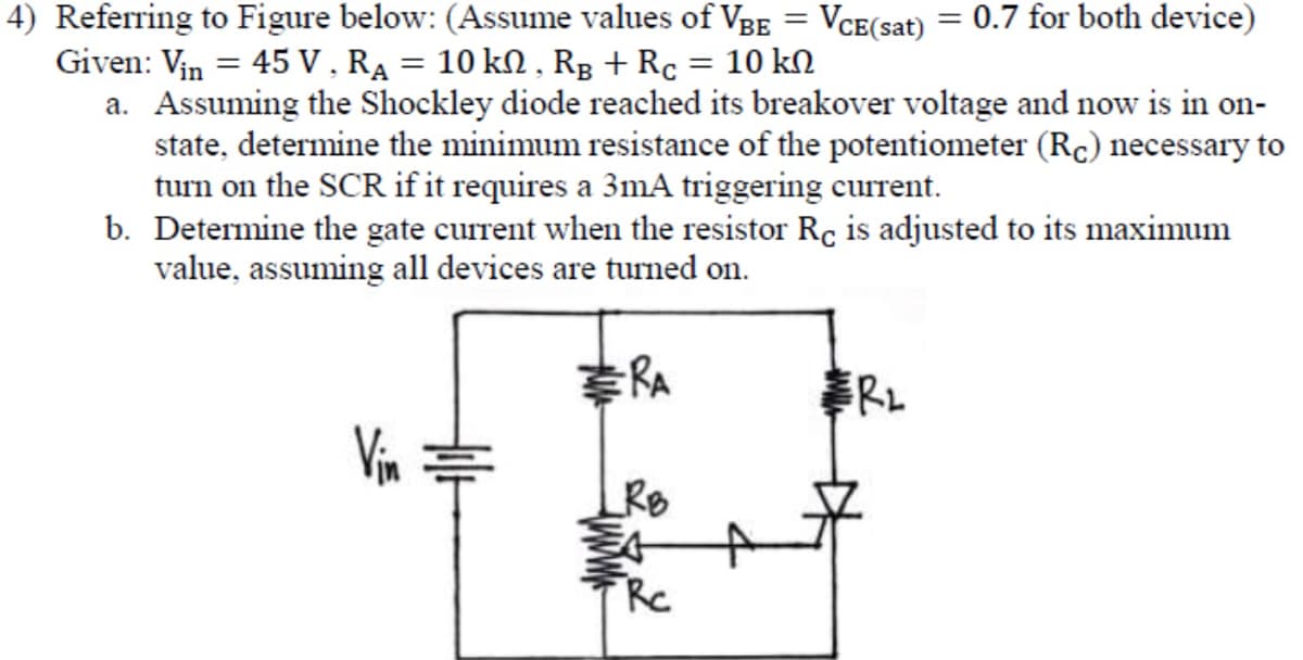 4) Referring to Figure below: (Assume values of VBE = VCE(sat) = 0.7 for both device)
Given: Vin = 45 V, R₁ = 10 kN, RB + Rc = 10 kn
a. Assuming the Shockley diode reached its breakover voltage and now is in on-
state, determine the minimum resistance of the potentiometer (Rc) necessary to
turn on the SCR if it requires a 3mA triggering current.
b. Determine the gate current when the resistor Rc is adjusted to its maximum
value, assuming all devices are turned on.
-RA
Vin
RB
Rc
RL