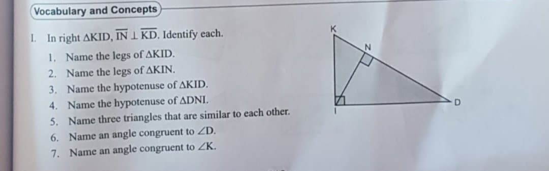 Vocabulary and Concepts
I. In right AKID, IN I KD. Identify each.
1. Name the legs of AKID.
2. Name the legs of AKIN.
3. Name the hypotenuse of AKID.
4. Name the hypotenuse of ADNI.
5. Name three triangles that are similar to each other.
D.
6. Name an angle congruent to ZD.
7. Name an angle congruent to ZK.
