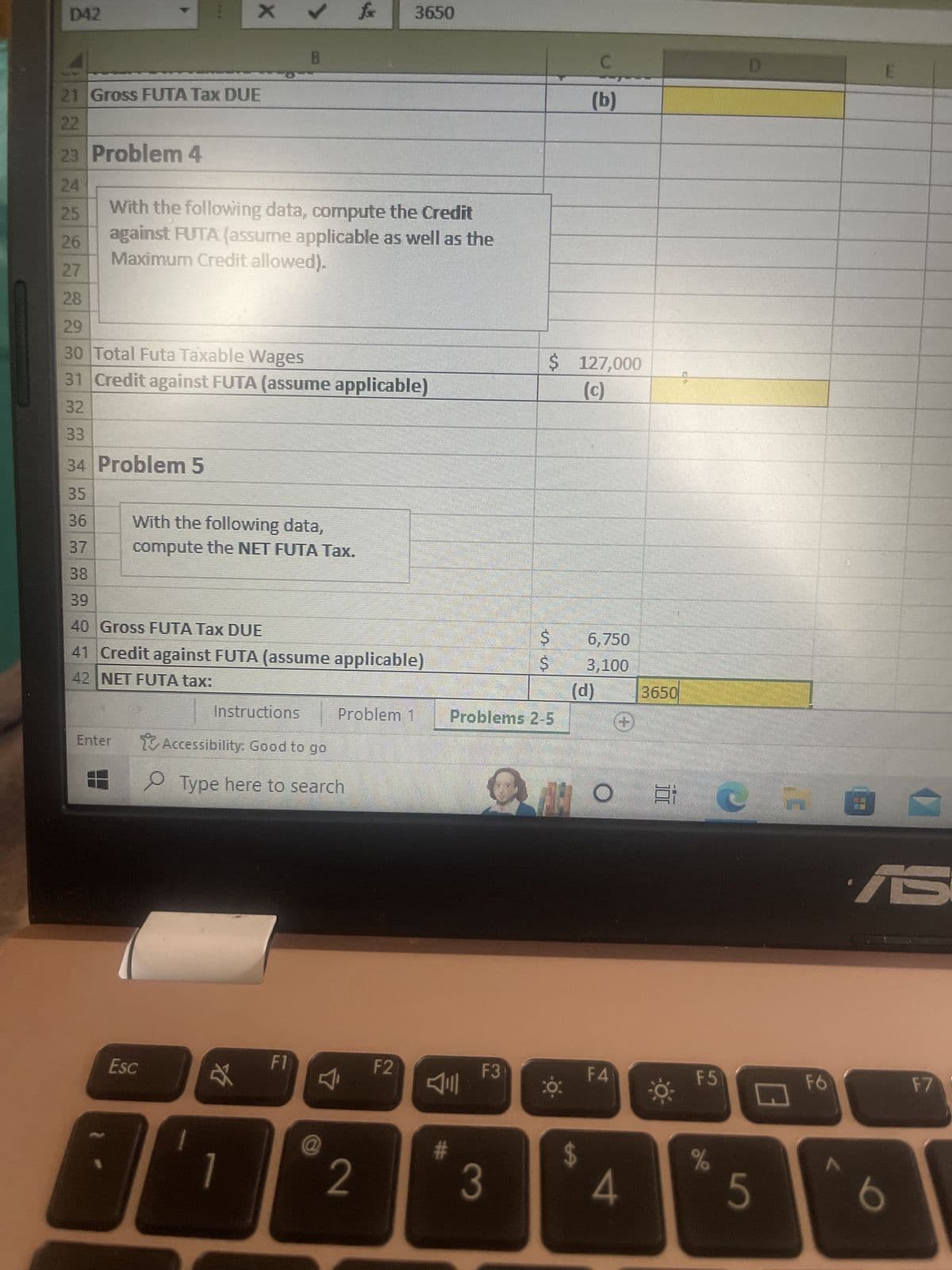 D42
Enter
X
21 Gross FUTA Tax DUE
22
23 Problem 4
24
25
26
27
28
29
30 Total Futa Taxable Wages
31 Credit against FUTA (assume applicable)
32
33
34 Problem 5
35
36
37
38
39
40 Gross FUTA Tax DUE
41 Credit against FUTA (assume applicable)
42 NET FUTA tax:
With the following data, compute the Credit
against FUTA: (assume applicable as well as the
Maximum Credit allowed).
Esc
B
With the following data,
compute the NET FUTA Tax.
Instructions
Accessibility: Good to go
☆
Type here to search
F1
fx 3650
Problem 1
4₁
@
2
F2
#
F3
Problems 2-5
3
$ 127,000
(c)
$
Ş
ZI
-¤-
CỌ:
C
(b)
6,750
3,100
(d) 3650
$
O E
F4
4
F5
%
5
F6
8
AS
b
F7