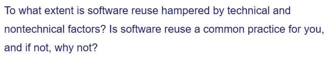 To what extent is software reuse hampered by technical and
nontechnical factors? Is software reuse a common practice for you,
and if not, why not?