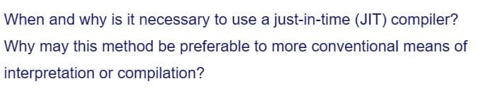 When and why is it necessary to use a just-in-time (JIT) compiler?
Why may this method be preferable to more conventional means of
interpretation
or compilation?