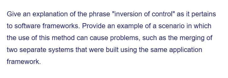 Give an explanation of the phrase "inversion of control" as it pertains
to software frameworks. Provide an example of a scenario in which
the use of this method can cause problems, such as the merging of
two separate systems that were built using the same application
framework.