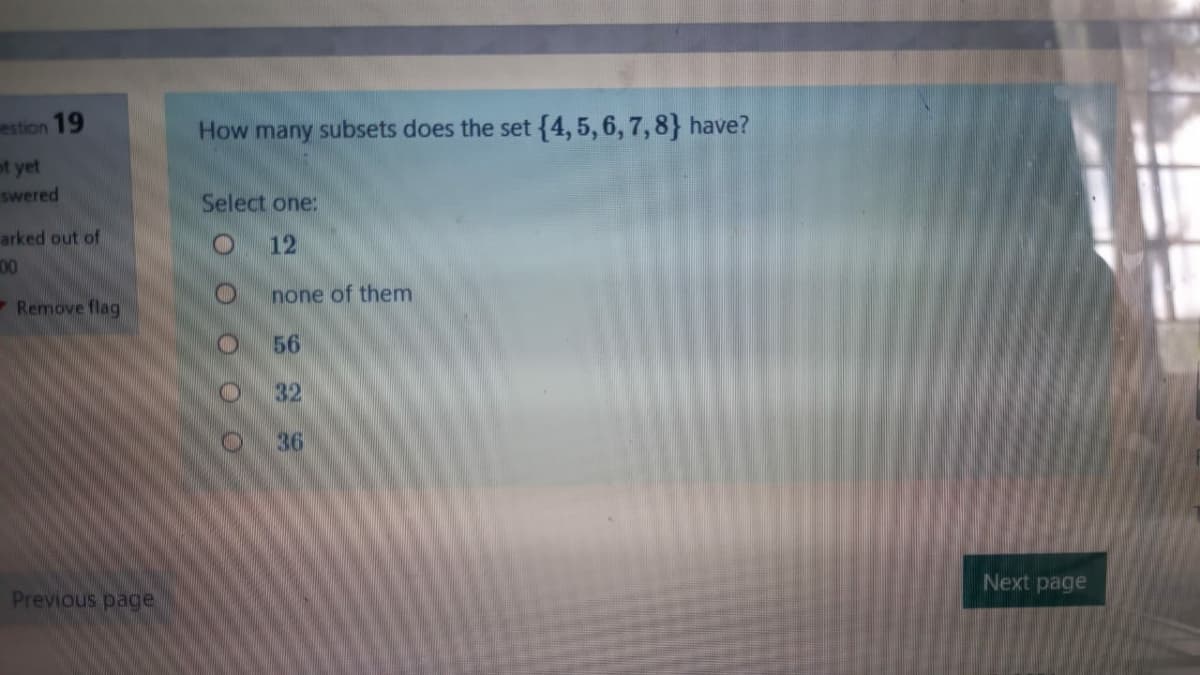 estion 19
How many subsets does the set{4,5, 6, 7,8} have?
ot yet
swered
Select one:
arked out of
12
00
-Remove flag
none of them
56
32
36
Next page
Previous page
O O
