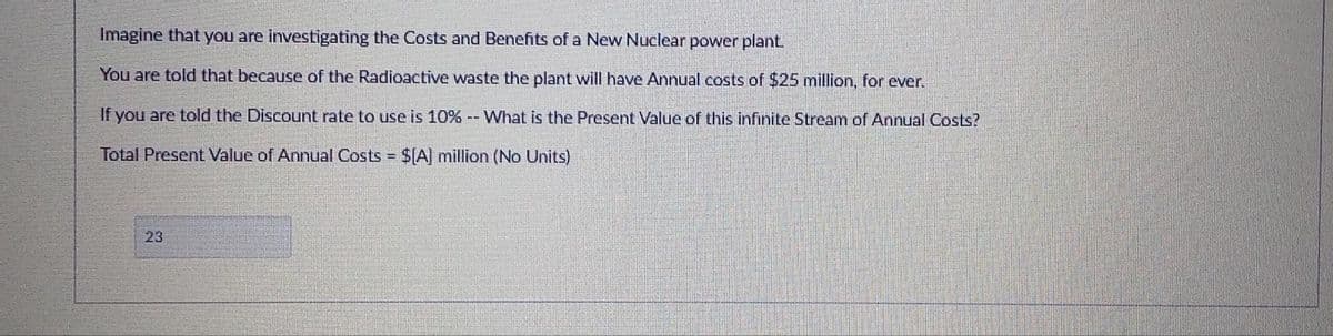 Imagine that you are investigating the Costs and Benefits of a New Nuclear power plant.
You are told that because of the Radioactive waste the plant will have Annual costs of $25 million, for ever.
If you are told the Discount rate to use is 10% -- What is the Present Value of this infinite Stream of Annual Costs?
Total Present Value of Annual Costs = $A] million (No Units)
%3D
23
