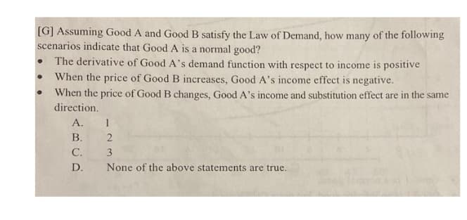 [G] Assuming Good A and Good B satisfy the Law of Demand, how many of the following
scenarios indicate that Good A is a normal good?
The derivative of Good A's demand function with respect to income is positive
When the price of Good B increases, Good A's income effect is negative.
When the price of Good B changes, Good A's income and substitution effect are in the same
direction.
А.
В.
С.
D.
None of the above statements are true.
