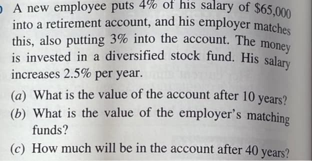 is invested in a diversified stock fund. His salary
into a retirement account, and his employer matches
o A new employee puts 4% of his salary of $65.000
this, also putting 3% into the account. The
is invested in a diversified stock fund. His salam
increases 2.5% per year.
money
(a) What is the value of the account after 10 years?
(b) What is the value of the employer's matching
funds?
(c) How much will be in the account after 40 years?
