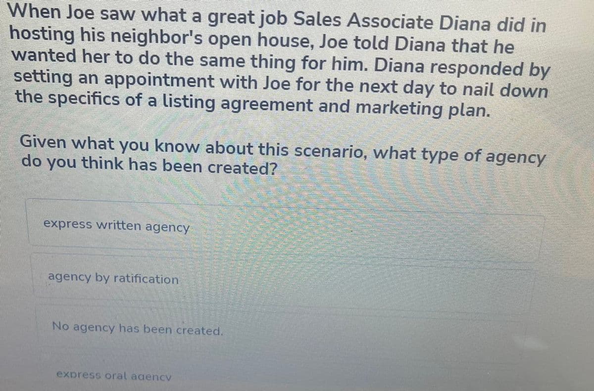 When Joe saw what a great job Sales Associate Diana did in
hosting his neighbor's open house, Joe told Diana that he
wanted her to do the same thing for him. Diana responded by
setting an appointment with Joe for the next day to nail down
the specifics of a listing agreement and marketing plan.
Given what you know about this scenario, what type of agency
do you think has been created?
express written agency
agency by ratification
No agency has been created.
express oral agencv
S
mit