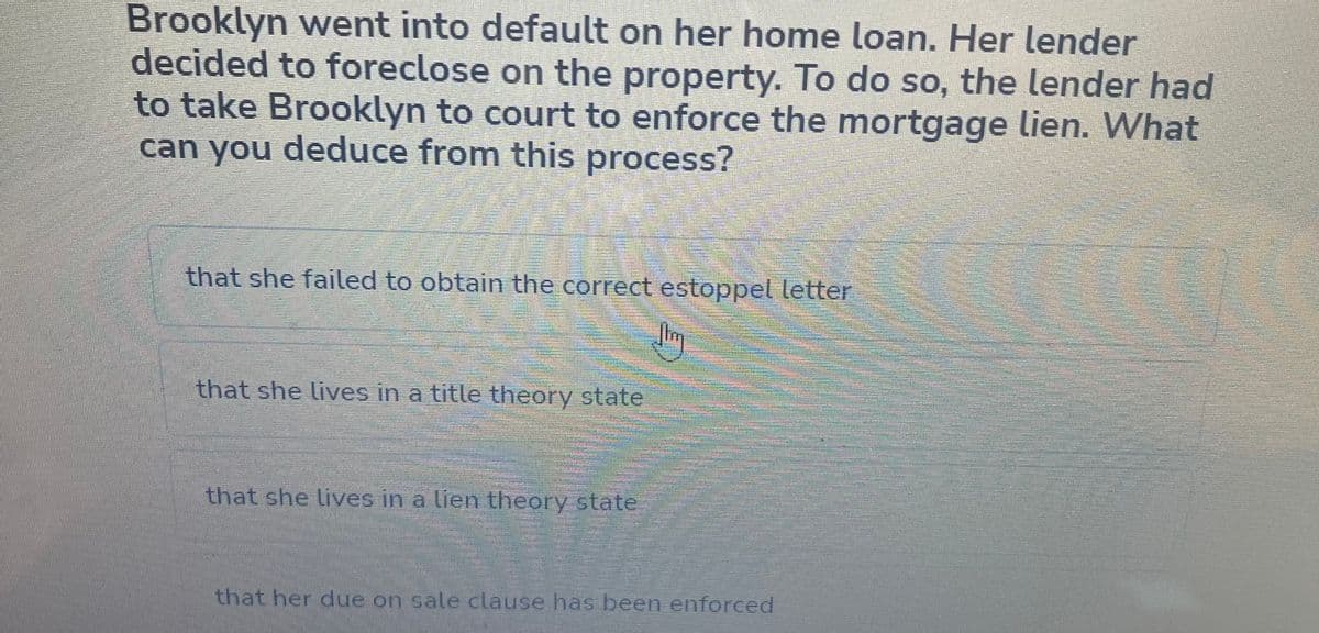 Brooklyn went into default on her home loan. Her lender
decided to foreclose on the property. To do so, the lender had
to take Brooklyn to court to enforce the mortgage lien. What
can you deduce from this process?
that she failed to obtain the correct estoppel letter
that she lives in a title theory state
that she lives in a lien theory state
sorummmm
39999
that her due on sale clause has been enforced