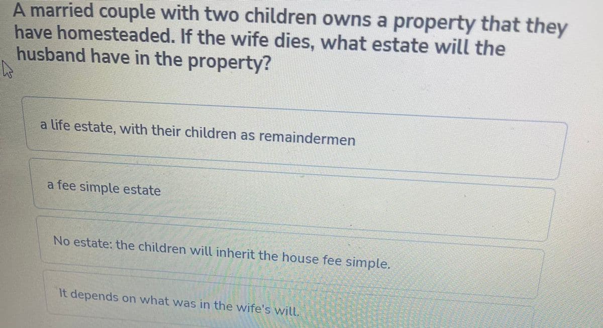 A married couple with two children owns a property that they
have homesteaded. If the wife dies, what estate will the
husband have in the property?
a life estate, with their children as remaindermen
a fee simple estate
No estate: the children will inherit the house fee simple.
It depends on what was in the wife's witt.