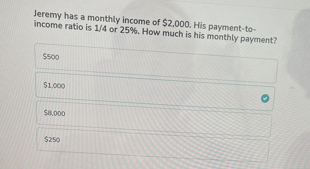 Jeremy has a monthly income of $2,000. His payment-to-
income ratio is 1/4 or 25%. How much is his monthly payment?
$500
$1,000
$8,000
$250